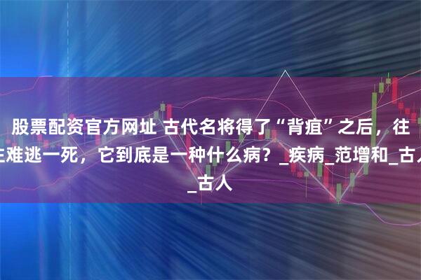 股票配资官方网址 古代名将得了“背疽”之后，往往难逃一死，它到底是一种什么病？_疾病_范增和_古人