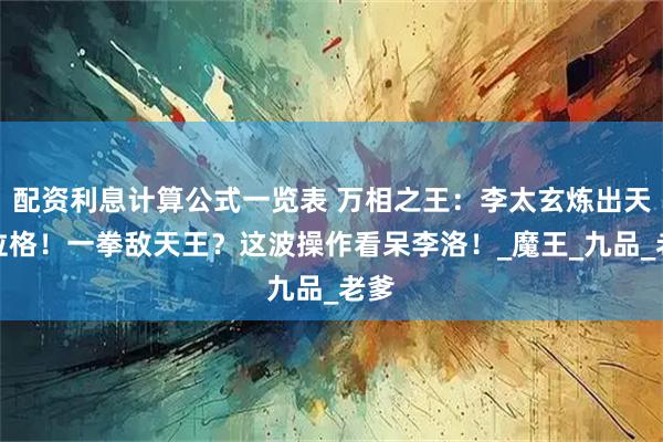 配资利息计算公式一览表 万相之王：李太玄炼出天龙位格！一拳敌天王？这波操作看呆李洛！_魔王_九品_老爹