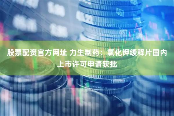 股票配资官方网址 力生制药：氯化钾缓释片国内上市许可申请获批