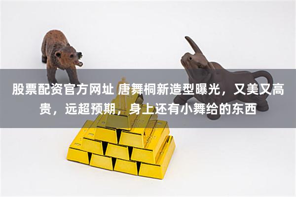 股票配资官方网址 唐舞桐新造型曝光，又美又高贵，远超预期，身上还有小舞给的东西