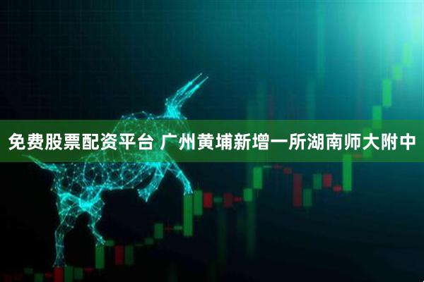 免费股票配资平台 广州黄埔新增一所湖南师大附中