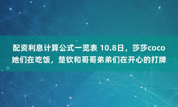 配资利息计算公式一览表 10.8日，莎莎coco她们在吃饭，楚钦和哥哥弟弟们在开心的打牌