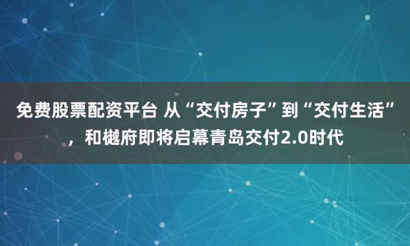 免费股票配资平台 从“交付房子”到“交付生活”，和樾府即将启幕青岛交付2.0时代