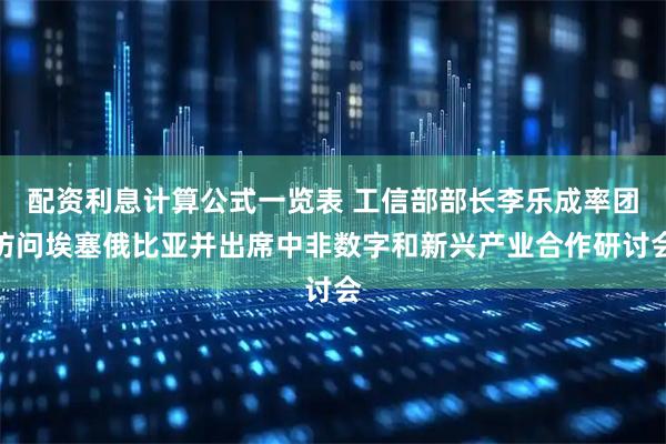 配资利息计算公式一览表 工信部部长李乐成率团访问埃塞俄比亚并出席中非数字和新兴产业合作研讨会