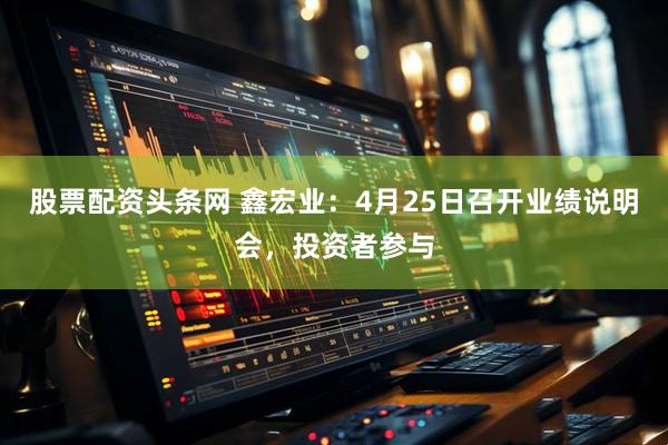 股票配资头条网 鑫宏业：4月25日召开业绩说明会，投资者参与