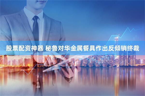 股票配资神器 秘鲁对华金属餐具作出反倾销终裁