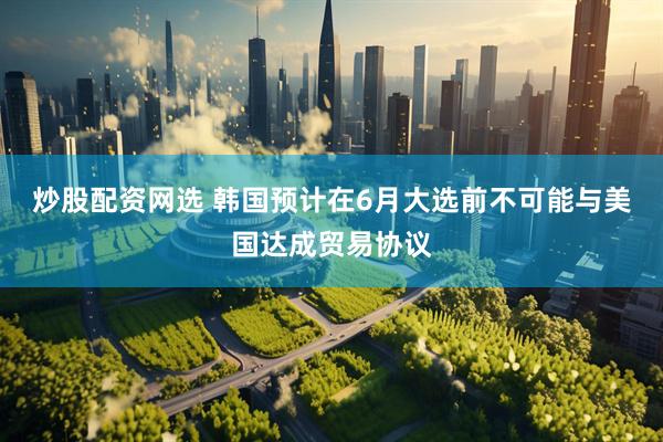 炒股配资网选 韩国预计在6月大选前不可能与美国达成贸易协议