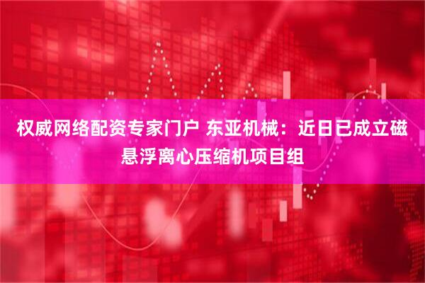 权威网络配资专家门户 东亚机械：近日已成立磁悬浮离心压缩机项目组