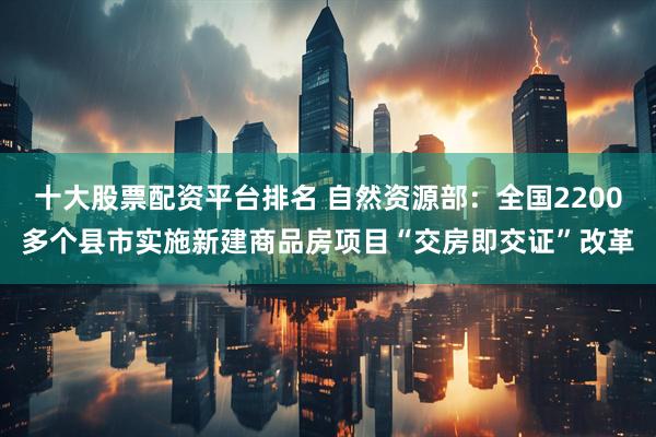 十大股票配资平台排名 自然资源部：全国2200多个县市实施新建商品房项目“交房即交证”改革