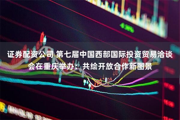 证券配资公司 第七届中国西部国际投资贸易洽谈会在重庆举办：共绘开放合作新图景