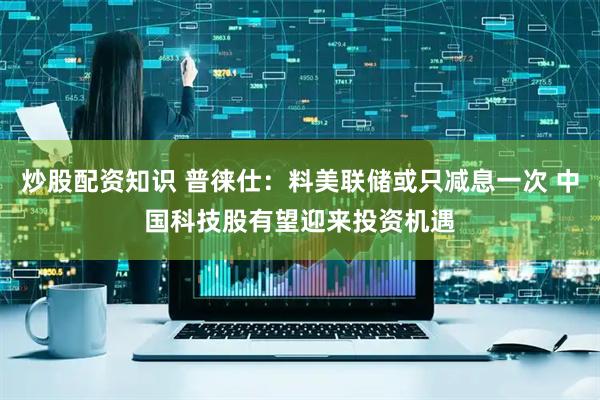 炒股配资知识 普徕仕：料美联储或只减息一次 中国科技股有望迎来投资机遇