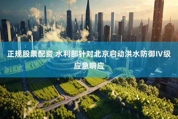正规股票配资 水利部针对北京启动洪水防御Ⅳ级应急响应