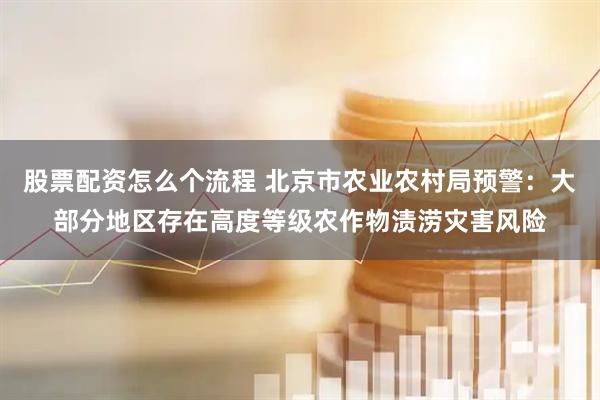 股票配资怎么个流程 北京市农业农村局预警：大部分地区存在高度等级农作物渍涝灾害风险