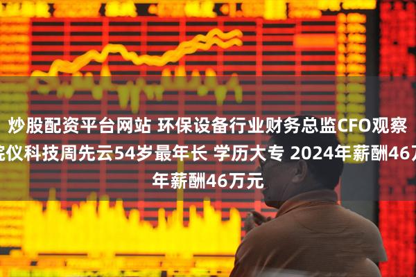 炒股配资平台网站 环保设备行业财务总监CFO观察：皖仪科技周先云54岁最年长 学历大专 2024年薪酬46万元