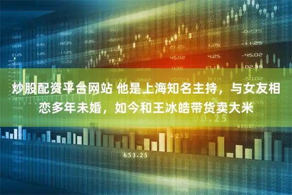 炒股配资平台网站 他是上海知名主持，与女友相恋多年未婚，如今和王冰皓带货卖大米