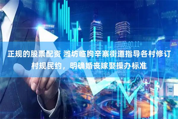 正规的股票配资 潍坊临朐辛寨街道指导各村修订村规民约，明确婚丧嫁娶操办标准