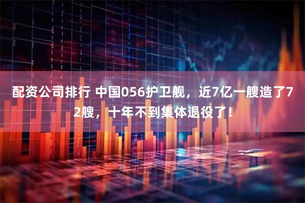 配资公司排行 中国056护卫舰，近7亿一艘造了72艘，十年不到集体退役了！