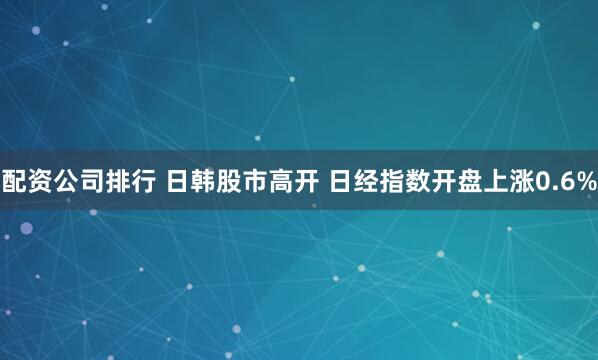 配资公司排行 日韩股市高开 日经指数开盘上涨0.6%
