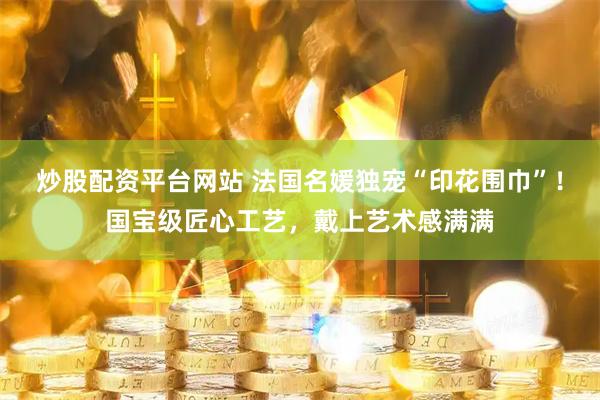 炒股配资平台网站 法国名媛独宠“印花围巾”！国宝级匠心工艺，戴上艺术感满满