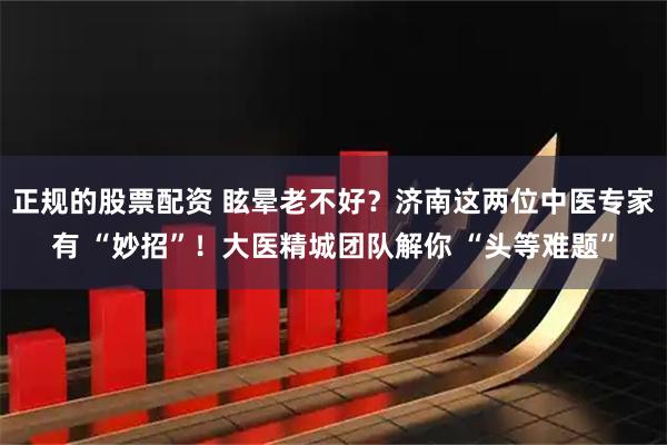 正规的股票配资 眩晕老不好？济南这两位中医专家有 “妙招”！大医精城团队解你 “头等难题”