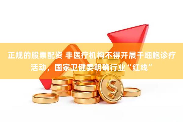 正规的股票配资 非医疗机构不得开展干细胞诊疗活动，国家卫健委明确行业“红线”