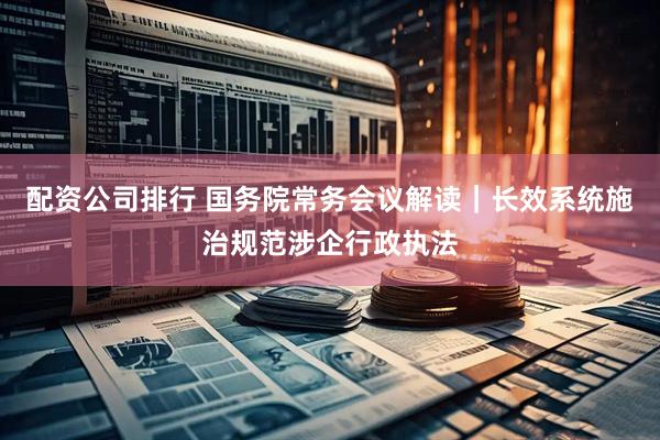 配资公司排行 国务院常务会议解读｜长效系统施治规范涉企行政执法