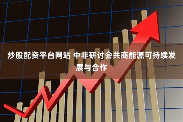 炒股配资平台网站 中非研讨会共商能源可持续发展与合作