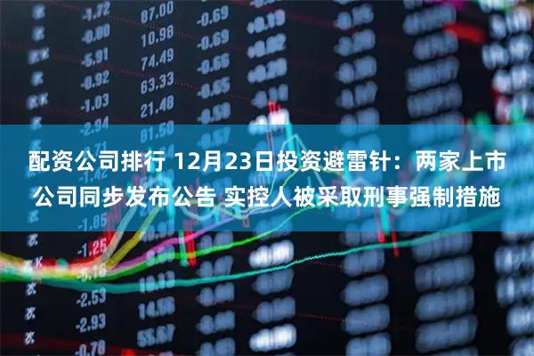 配资公司排行 12月23日投资避雷针：两家上市公司同步发布公告 实控人被采取刑事强制措施