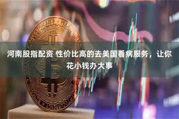 河南股指配资 性价比高的去美国看病服务，让你花小钱办大事