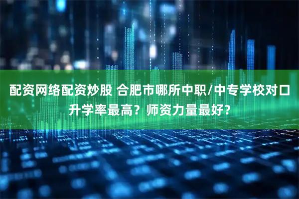 配资网络配资炒股 合肥市哪所中职/中专学校对口升学率最高？师资力量最好？
