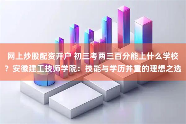 网上炒股配资开户 初三考两三百分能上什么学校？安徽建工技师学院：技能与学历并重的理想之选