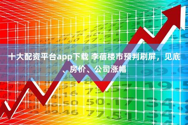 十大配资平台app下载 李蓓楼市预判刷屏，见底、房价、公司涨幅