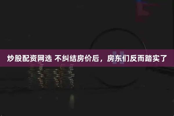 炒股配资网选 不纠结房价后，房东们反而踏实了