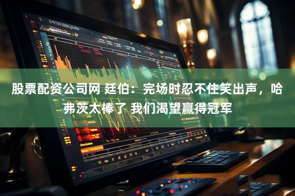 股票配资公司网 廷伯：完场时忍不住笑出声，哈弗茨太棒了 我们渴望赢得冠军