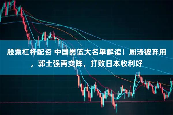 股票杠杆配资 中国男篮大名单解读！周琦被弃用，郭士强再变阵，打败日本收利好