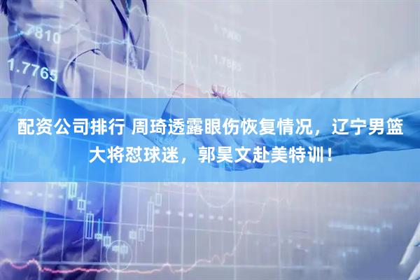 配资公司排行 周琦透露眼伤恢复情况，辽宁男篮大将怼球迷，郭昊文赴美特训！