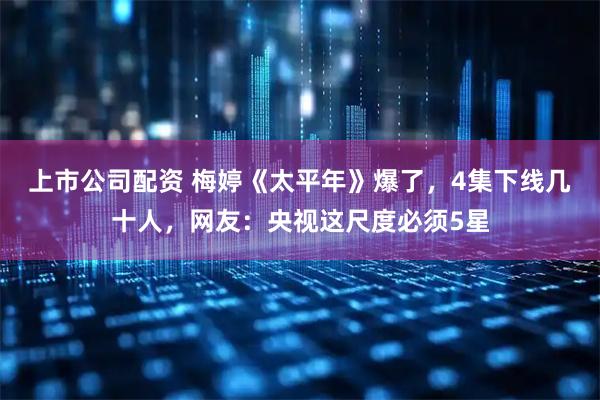 上市公司配资 梅婷《太平年》爆了，4集下线几十人，网友：央视这尺度必须5星