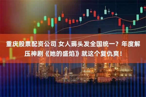 重庆股票配资公司 女人薅头发全国统一？年度解压神剧《她的盛焰》就这个复仇爽！