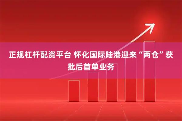 正规杠杆配资平台 怀化国际陆港迎来“两仓”获批后首单业务