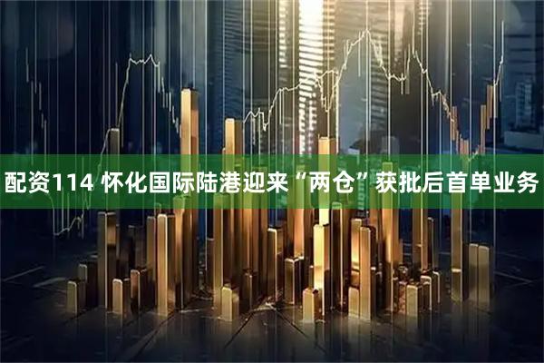配资114 怀化国际陆港迎来“两仓”获批后首单业务