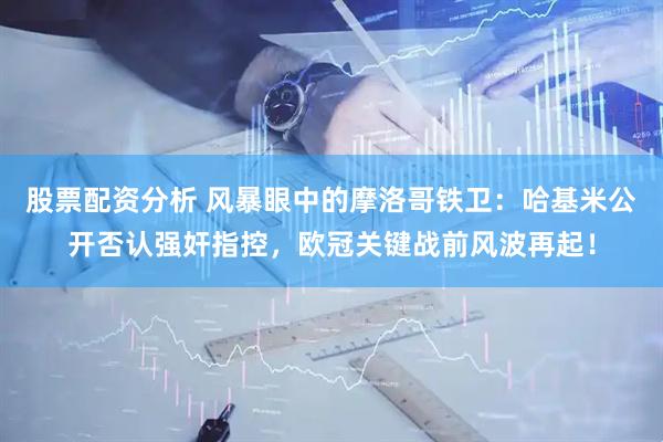 股票配资分析 风暴眼中的摩洛哥铁卫：哈基米公开否认强奸指控，欧冠关键战前风波再起！