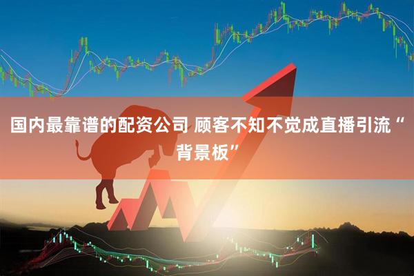 国内最靠谱的配资公司 顾客不知不觉成直播引流“背景板”