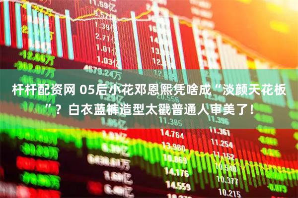 杆杆配资网 05后小花邓恩熙凭啥成“淡颜天花板”？白衣蓝裤造型太戳普通人审美了！