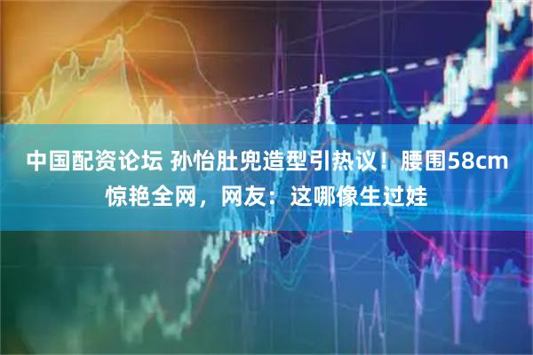 中国配资论坛 孙怡肚兜造型引热议！腰围58cm惊艳全网，网友：这哪像生过娃