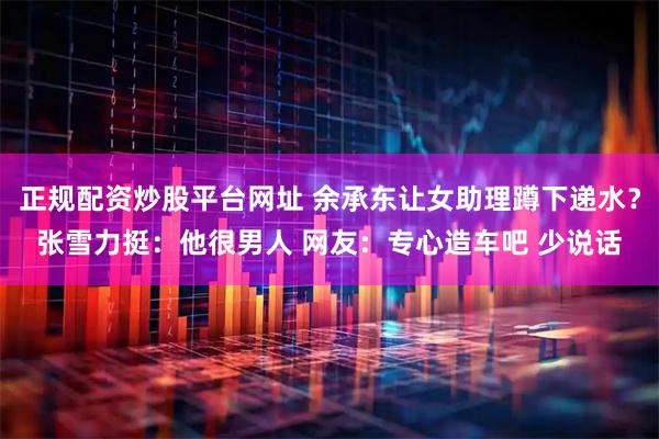 正规配资炒股平台网址 余承东让女助理蹲下递水？张雪力挺：他很男人 网友：专心造车吧 少说话