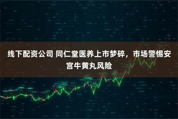 线下配资公司 同仁堂医养上市梦碎，市场警惕安宫牛黄丸风险