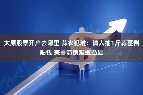 太原股票开户去哪里 蒜农犯难：请人抽1斤蒜薹倒贴钱 蒜薹滞销难题凸显