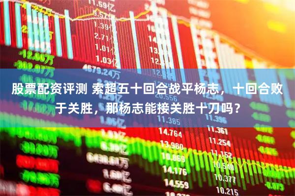 股票配资评测 索超五十回合战平杨志，十回合败于关胜，那杨志能接关胜十刀吗？