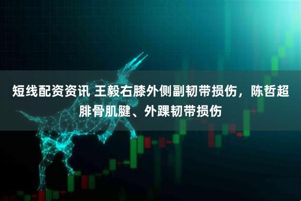 短线配资资讯 王毅右膝外侧副韧带损伤，陈哲超腓骨肌腱、外踝韧带损伤
