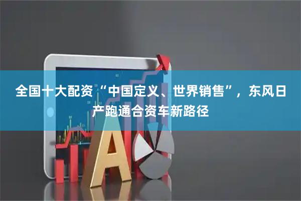 全国十大配资 “中国定义、世界销售”，东风日产跑通合资车新路径